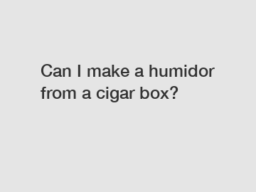 Can I make a humidor from a cigar box?