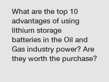 What are the top 10 advantages of using lithium storage batteries in the Oil and Gas industry power? Are they worth the purchase?