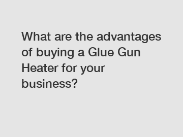 What are the advantages of buying a Glue Gun Heater for your business?