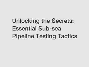 Unlocking the Secrets: Essential Sub-sea Pipeline Testing Tactics