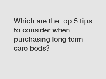 Which are the top 5 tips to consider when purchasing long term care beds?