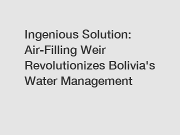 Ingenious Solution: Air-Filling Weir Revolutionizes Bolivia's Water Management