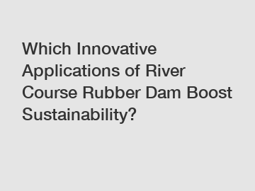Which Innovative Applications of River Course Rubber Dam Boost Sustainability?