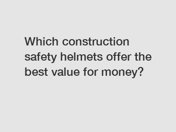 Which construction safety helmets offer the best value for money?