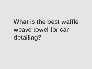 What is the best waffle weave towel for car detailing?