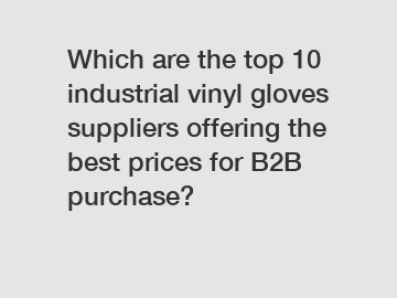 Which are the top 10 industrial vinyl gloves suppliers offering the best prices for B2B purchase?