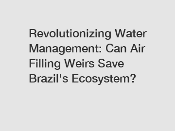 Revolutionizing Water Management: Can Air Filling Weirs Save Brazil's Ecosystem?