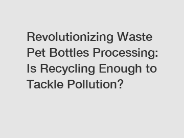 Revolutionizing Waste Pet Bottles Processing: Is Recycling Enough to Tackle Pollution?