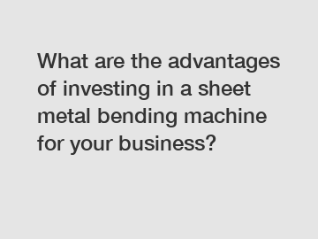 What are the advantages of investing in a sheet metal bending machine for your business?