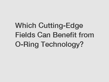 Which Cutting-Edge Fields Can Benefit from O-Ring Technology?
