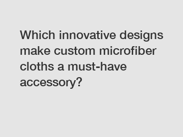 Which innovative designs make custom microfiber cloths a must-have accessory?
