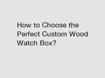 How to Choose the Perfect Custom Wood Watch Box?