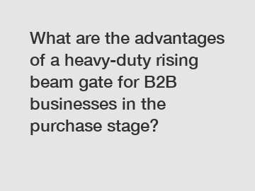 What are the advantages of a heavy-duty rising beam gate for B2B businesses in the purchase stage?