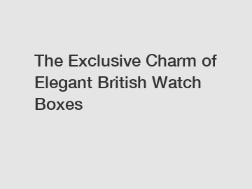 The Exclusive Charm of Elegant British Watch Boxes