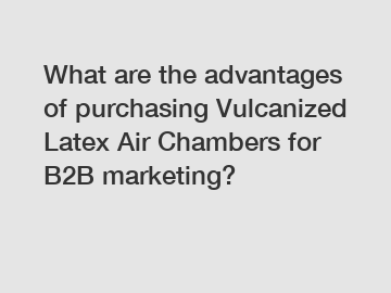 What are the advantages of purchasing Vulcanized Latex Air Chambers for B2B marketing?