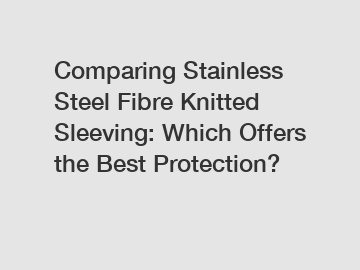 Comparing Stainless Steel Fibre Knitted Sleeving: Which Offers the Best Protection?