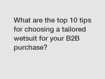 What are the top 10 tips for choosing a tailored wetsuit for your B2B purchase?